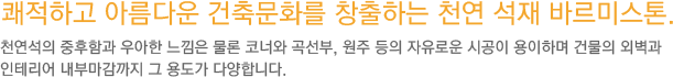 쾌적하고 아름다운 건축문화를 창출하는 천연 석재 바르미스톤. 천연석의 중후함과 우아한 느낌은 물론 코너와 곡선부, 원주 등의 자유로운 시공이 용이하며 건물의 외벽과 인테리어 내부마감까지 그용도가 다양합니다.