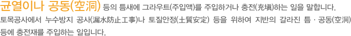  균열이나 공동(空洞) 등의 틈새에 그라우트(주입액)를 주입하거나 충전(充塡)하는 일을 말한다. 토목공사에서 누수방지 공사(漏水防止工事)나 토질안정(土質安定) 등을 위하여 지반의 갈라진 틈ㆍ공동(空洞) 등에 충전재를 주입하는 일 